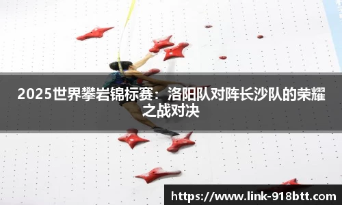 2025世界攀岩锦标赛：洛阳队对阵长沙队的荣耀之战对决